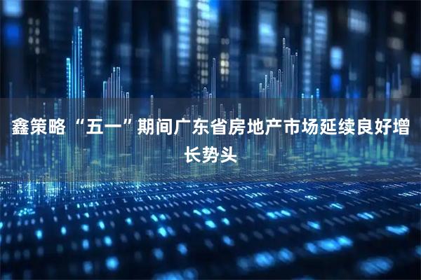 鑫策略 “五一”期间广东省房地产市场延续良好增长势头