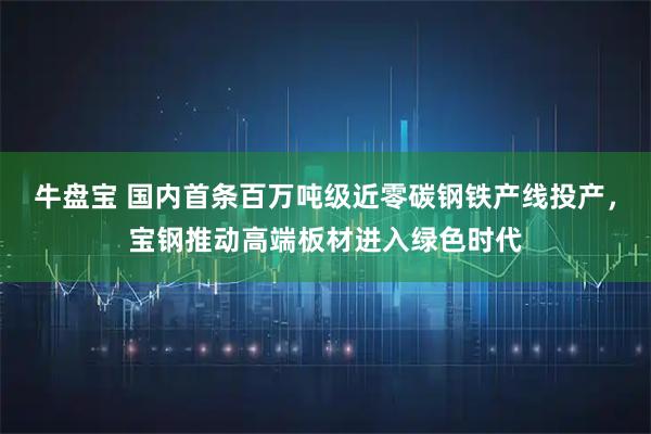 牛盘宝 国内首条百万吨级近零碳钢铁产线投产，宝钢推动高端板材进入绿色时代