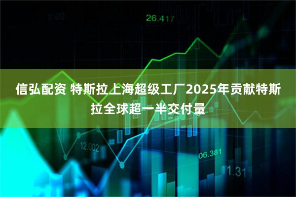 信弘配资 特斯拉上海超级工厂2025年贡献特斯拉全球超一半交付量