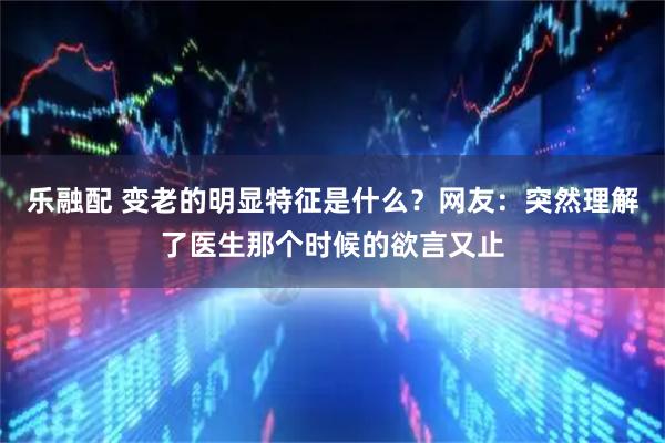 乐融配 变老的明显特征是什么？网友：突然理解了医生那个时候的欲言又止