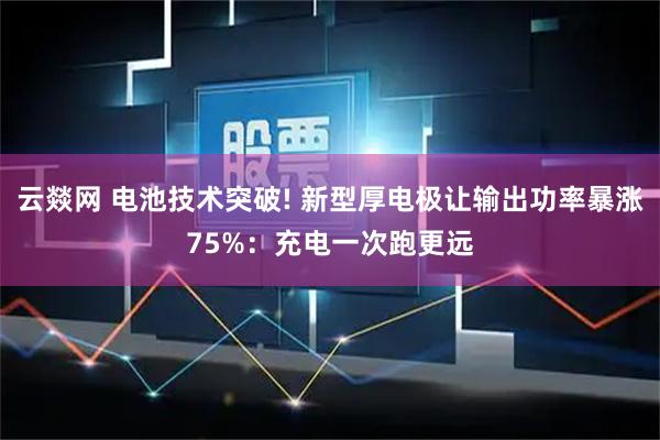 云燚网 电池技术突破! 新型厚电极让输出功率暴涨75%：充电一次跑更远