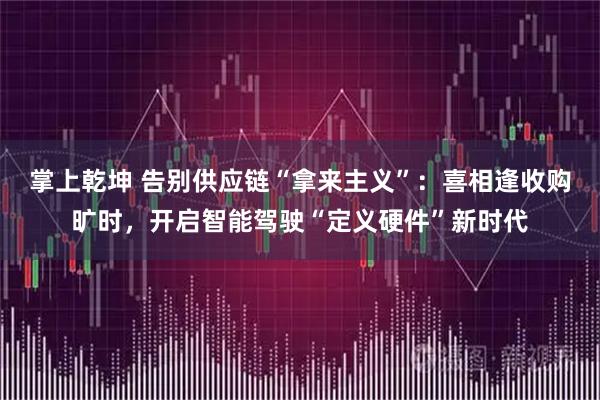 掌上乾坤 告别供应链“拿来主义”：喜相逢收购旷时，开启智能驾驶“定义硬件”新时代