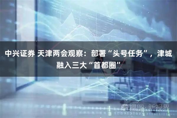 中兴证券 天津两会观察：部署“头号任务”，津城融入三大“首都圈”