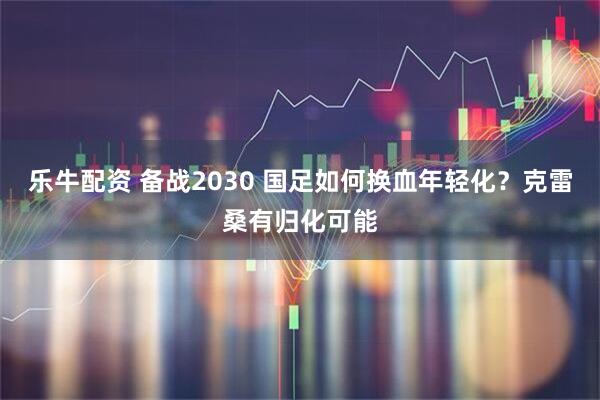 乐牛配资 备战2030 国足如何换血年轻化？克雷桑有归化可能