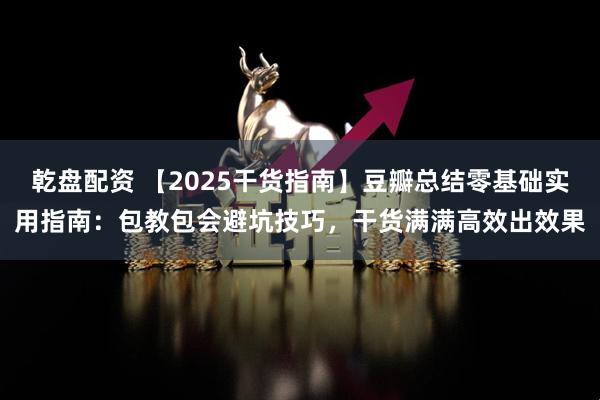 乾盘配资 【2025干货指南】豆瓣总结零基础实用指南：包教包会避坑技巧，干货满满高效出效果