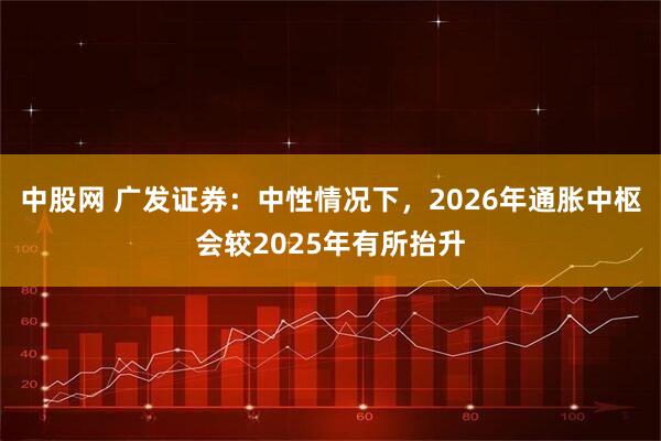 中股网 广发证券:中性情况下,2026年通胀中枢会较2025年有所抬升