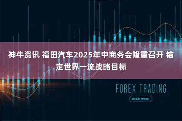 神牛资讯 福田汽车2025年中商务会隆重召开 锚定世界一流战略目标