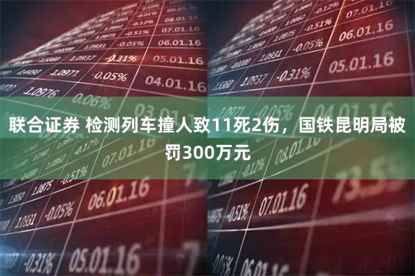 联合证券 检测列车撞人致11死2伤，国铁昆明局被罚300万元