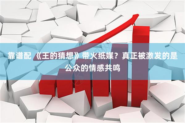 靠谱配 《王的猜想》带火纸媒？真正被激发的是公众的情感共鸣